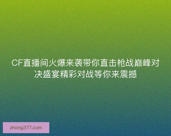 CF直播间火爆来袭带你直击枪战巅峰对决盛宴精彩对战等你来震撼