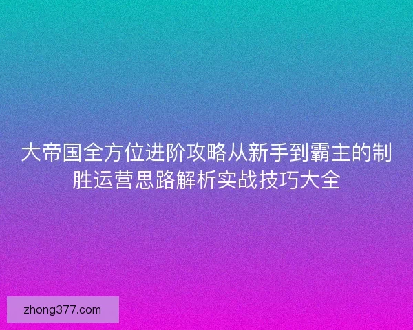 大帝国全方位进阶攻略从新手到霸主的制胜运营思路解析实战技巧大全