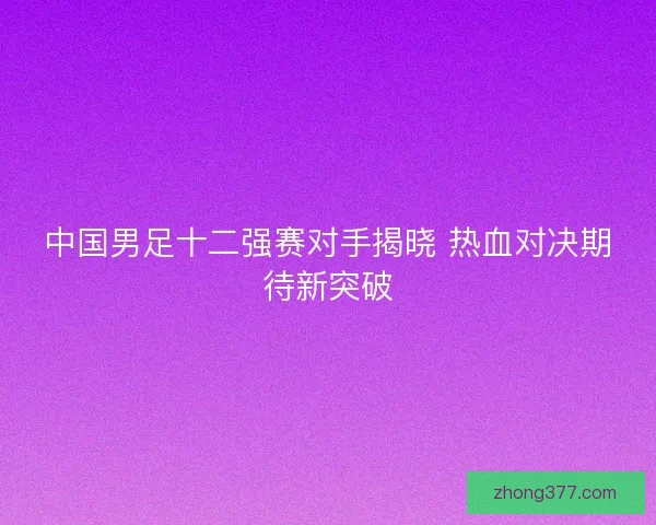 中国男足十二强赛对手揭晓 热血对决期待新突破