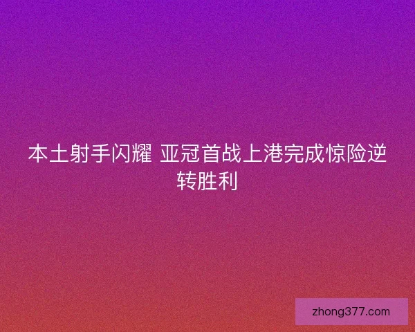 本土射手闪耀 亚冠首战上港完成惊险逆转胜利