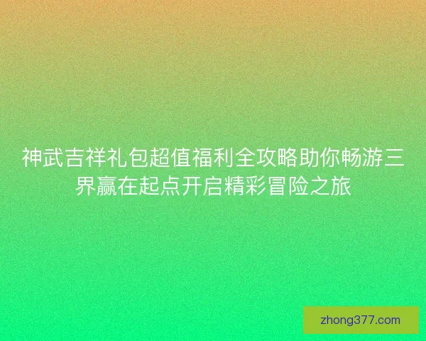 神武吉祥礼包超值福利全攻略助你畅游三界赢在起点开启精彩冒险之旅