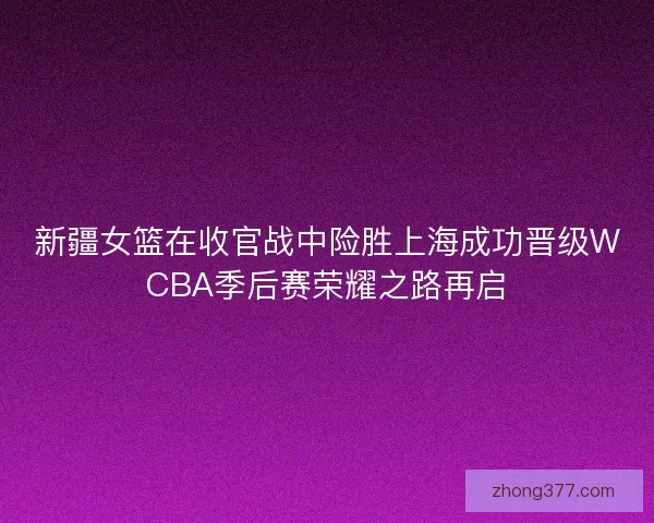 新疆女篮在收官战中险胜上海成功晋级WCBA季后赛荣耀之路再启