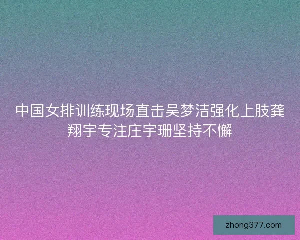 中国女排训练现场直击吴梦洁强化上肢龚翔宇专注庄宇珊坚持不懈