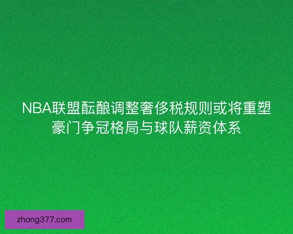 NBA联盟酝酿调整奢侈税规则或将重塑豪门争冠格局与球队薪资体系