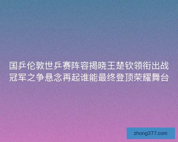 国乒伦敦世乒赛阵容揭晓王楚钦领衔出战冠军之争悬念再起谁能最终登顶荣耀舞台