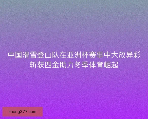 中国滑雪登山队在亚洲杯赛事中大放异彩斩获四金助力冬季体育崛起