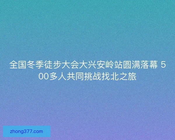 全国冬季徒步大会大兴安岭站圆满落幕 500多人共同挑战找北之旅