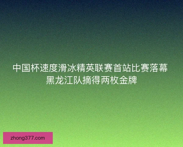 中国杯速度滑冰精英联赛首站比赛落幕 黑龙江队摘得两枚金牌