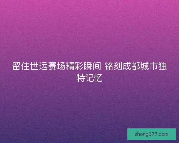 留住世运赛场精彩瞬间 铭刻成都城市独特记忆